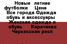 Новые, летние футболки  › Цена ­ 500 - Все города Одежда, обувь и аксессуары » Женская одежда и обувь   . Карачаево-Черкесская респ.